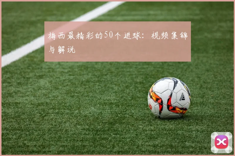 梅西最精彩的50个进球：视频集锦与解说