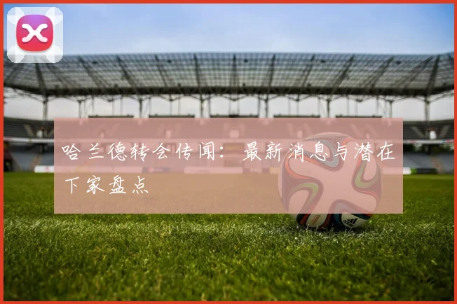 哈兰德转会传闻：最新消息与潜在下家盘点