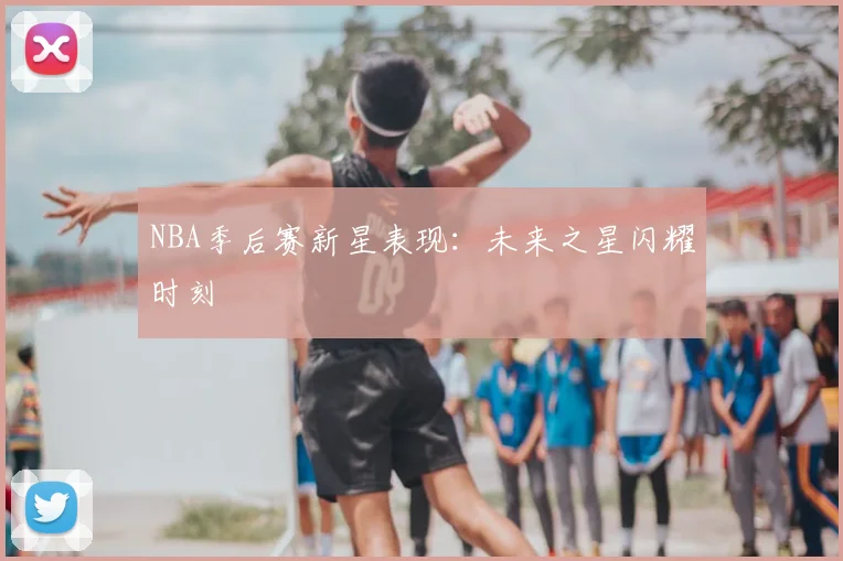 NBA季后赛新星表现：未来之星闪耀时刻