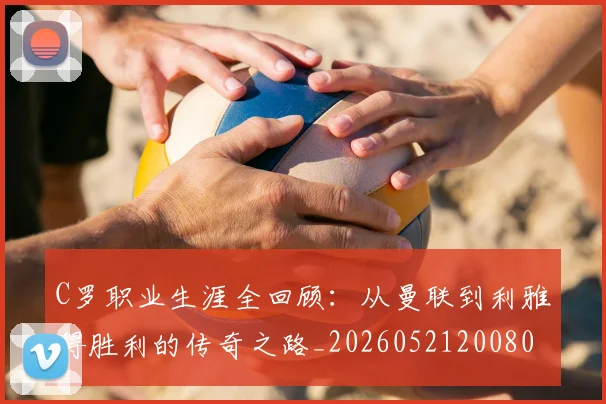 C罗职业生涯全回顾：从曼联到利雅得胜利的传奇之路_20260521200802_20260701213918
