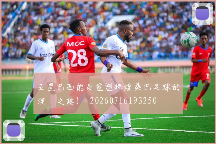 五星巴西能否重塑辉煌桑巴足球的涅槃之路！_20260716193250