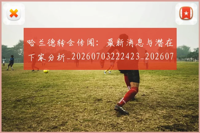 哈兰德转会传闻:最新消息与潜在下家分析_20260703222423_20260719160401