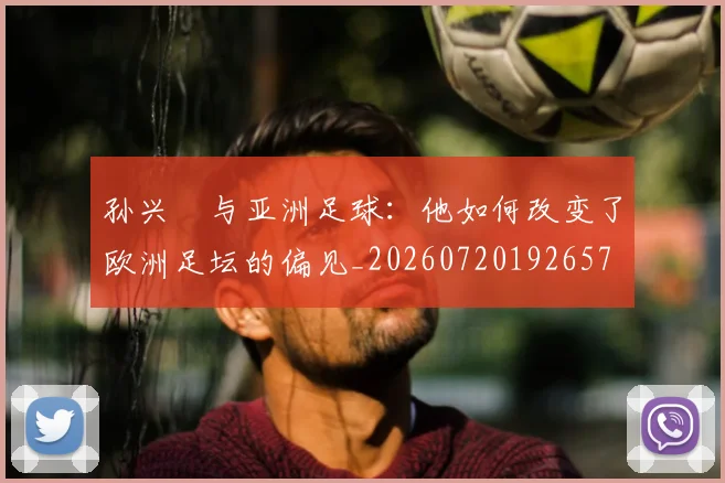 孙兴慜与亚洲足球：他如何改变了欧洲足坛的偏见_20260720192657