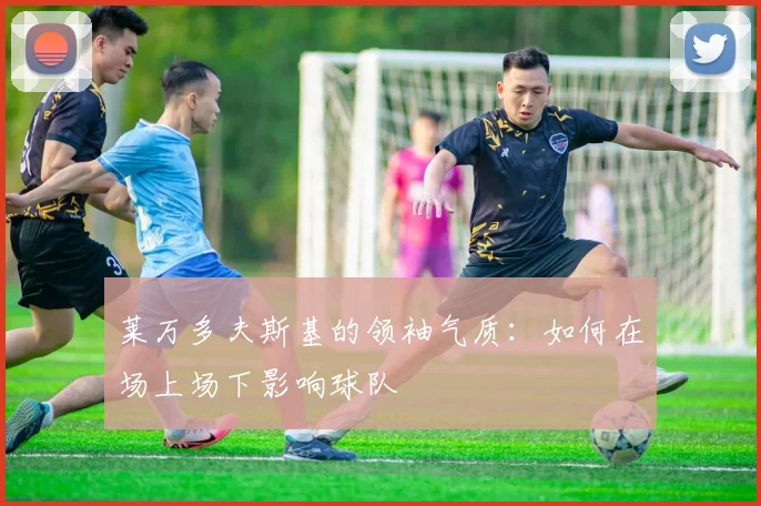莱万多夫斯基的领袖气质：如何在场上场下影响球队
