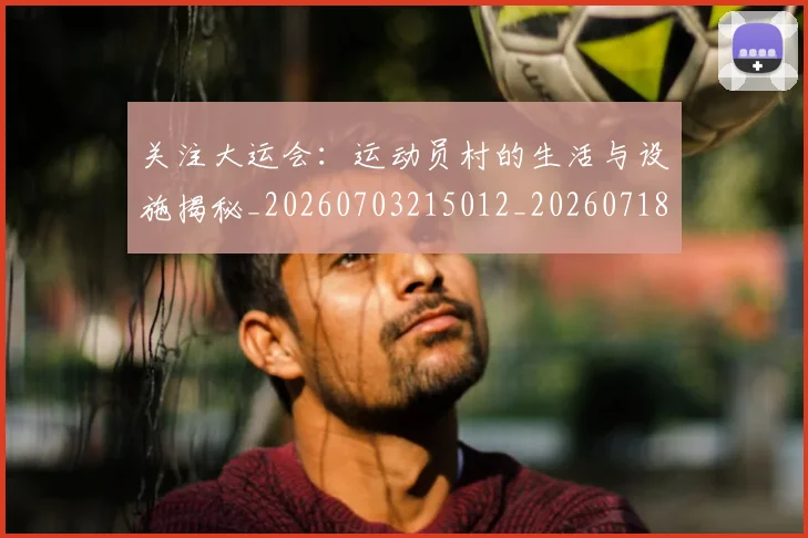 关注大运会：运动员村的生活与设施揭秘_20260703215012_20260718004711