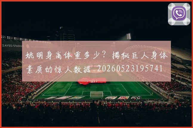 姚明身高体重多少?揭秘巨人身体素质的惊人数据_20260523195741