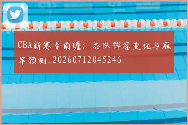 CBA新赛季前瞻：各队阵容变化与冠军预测_20260712045246