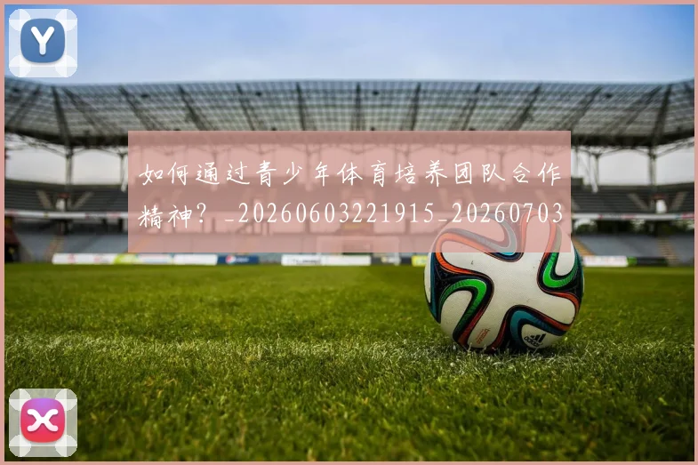 如何通过青少年体育培养团队合作精神？_20260603221915_20260703231059_20260720184210