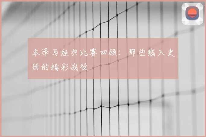 本泽马经典比赛回顾：那些载入史册的精彩战役