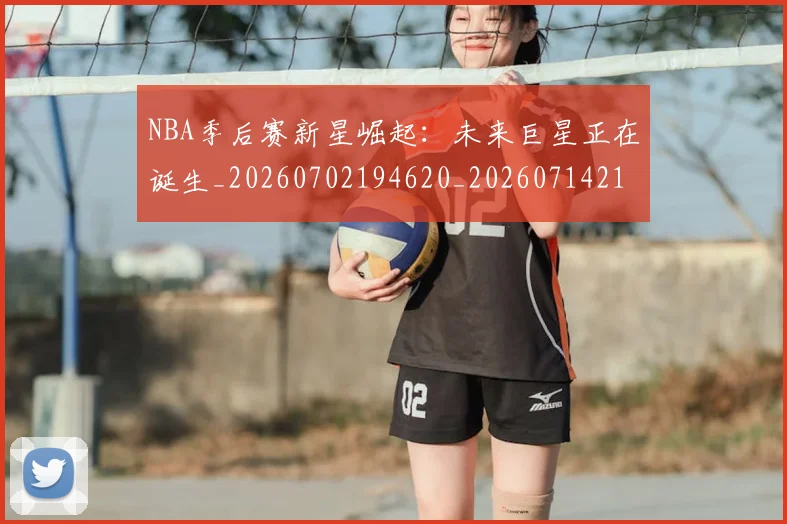 NBA季后赛新星崛起：未来巨星正在诞生_20260702194620_20260714211802