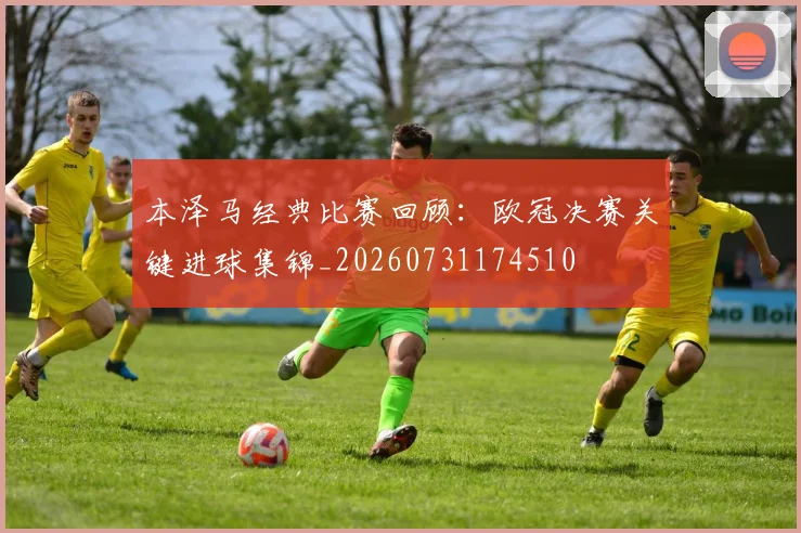 本泽马经典比赛回顾：欧冠决赛关键进球集锦_20260731174510