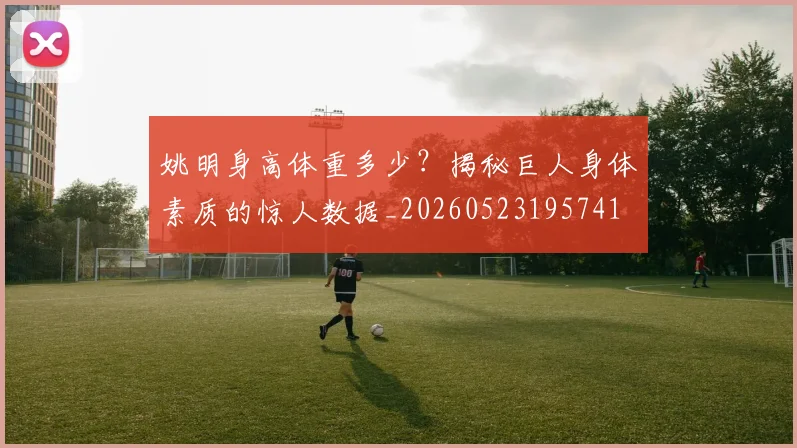 姚明身高体重多少?揭秘巨人身体素质的惊人数据_20260523195741