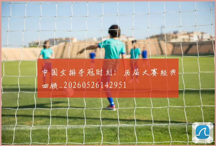 中国女排夺冠时刻:历届大赛经典回顾_20260526142951