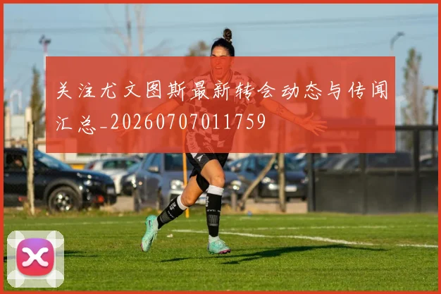 关注尤文图斯最新转会动态与传闻汇总_20260707011759