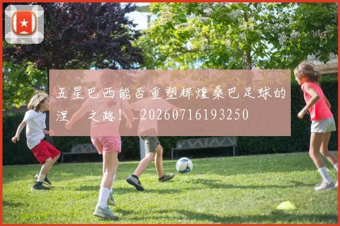 五星巴西能否重塑辉煌桑巴足球的涅槃之路!_20260716193250