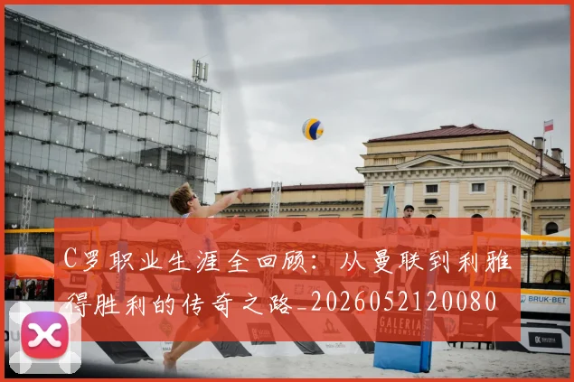 C罗职业生涯全回顾：从曼联到利雅得胜利的传奇之路_20260521200802_20260701213918