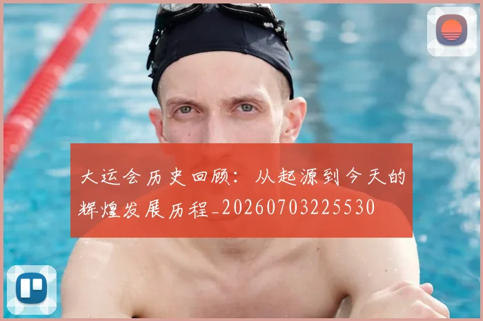 大运会历史回顾:从起源到今天的辉煌发展历程_20260703225530